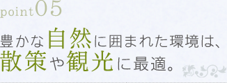 point05 豊かな自然に囲まれた環境は、散策や観光に最適。